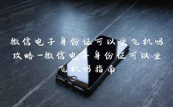 微信电子身份证可以坐飞机吗攻略-微信电子身份证可以坐飞机吗指南