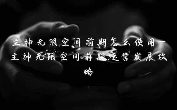 主神无限空间前期怎么使用-主神无限空间前期运营发展攻略