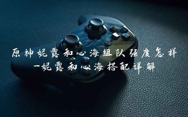 原神妮露和心海组队强度怎样-妮露和心海搭配详解