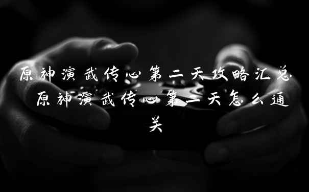 原神演武传心第二天攻略汇总 原神演武传心第二天怎么通关