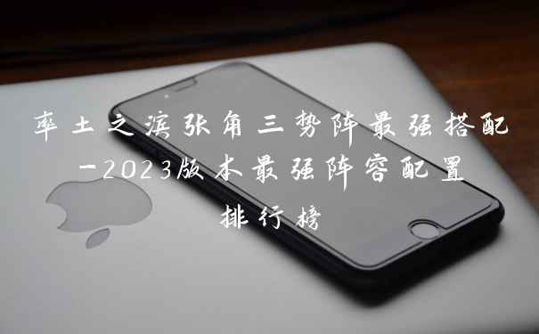 率土之滨张角三势阵最强搭配-2023版本最强阵容配置排行榜