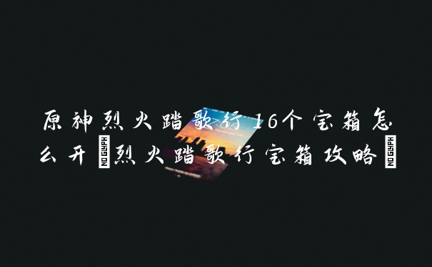 原神烈火踏歌行16个宝箱怎么开(烈火踏歌行宝箱攻略)