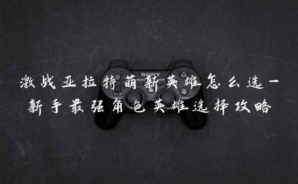 激战亚拉特萌新英雄怎么选-新手最强角色英雄选择攻略