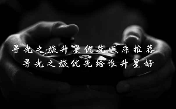 寻光之旅升星优先顺序推荐 寻光之旅优先给谁升星好