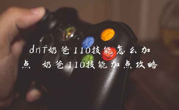 dnf奶爸110技能怎么加点 奶爸110技能加点攻略
