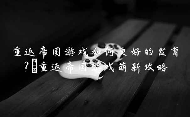 重返帝国游戏如何更好的发育？_重返帝国游戏萌新攻略