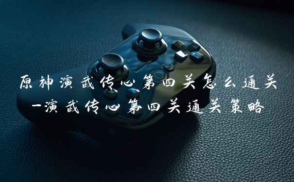 原神演武传心第四关怎么通关-演武传心第四关通关策略