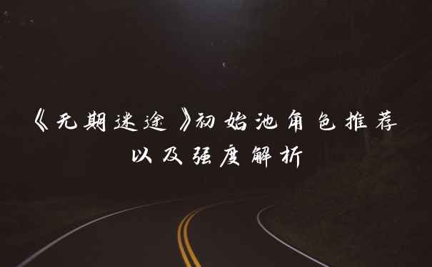 《无期迷途》初始池角色推荐以及强度解析