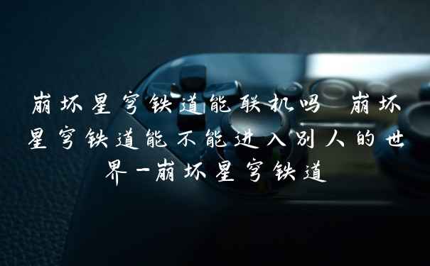 崩坏星穹铁道能联机吗 崩坏星穹铁道能不能进入别人的世界-崩坏星穹铁道