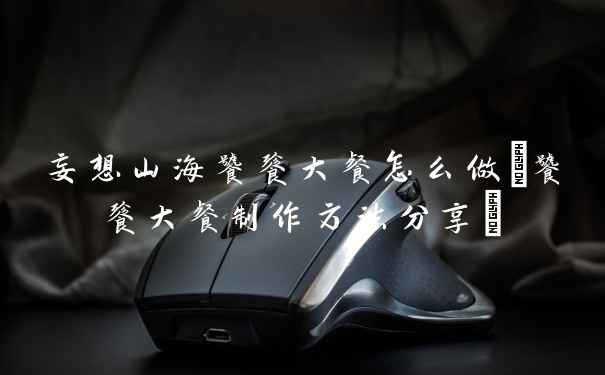 妄想山海饕餮大餐怎么做(饕餮大餐制作方法分享)