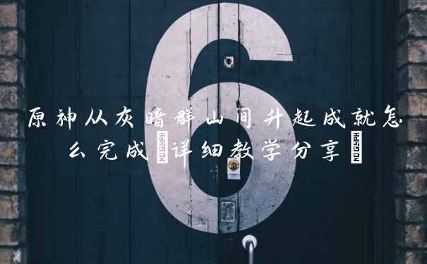 原神从灰暗群山间升起成就怎么完成(详细教学分享)