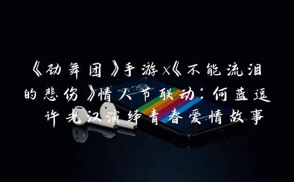 《劲舞团》手游x《不能流泪的悲伤》情人节联动：何蓝逗 许光汉演绎青春爱情故事