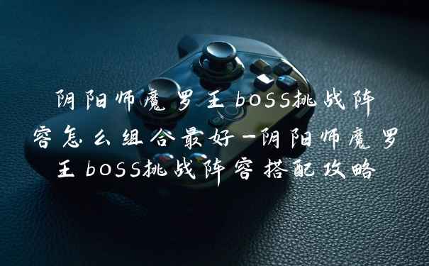 阴阳师魔罗王boss挑战阵容怎么组合最好-阴阳师魔罗王boss挑战阵容搭配攻略