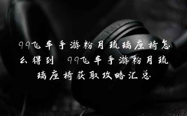 qq飞车手游粉月琉璃座椅怎么得到 qq飞车手游粉月琉璃座椅获取攻略汇总