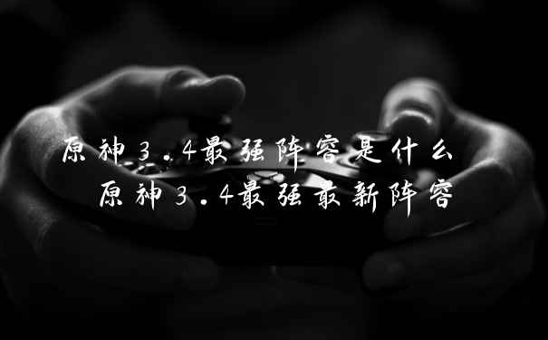原神3.4最强阵容是什么 原神3.4最强最新阵容