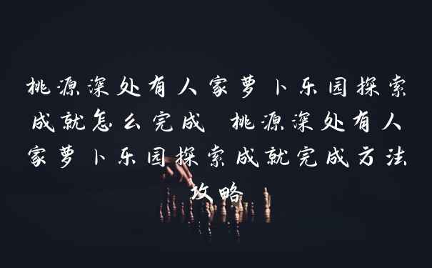 桃源深处有人家萝卜乐园探索成就怎么完成 桃源深处有人家萝卜乐园探索成就完成方法攻略