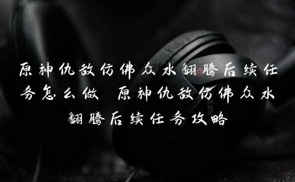 原神仇敌仿佛众水翻腾后续任务怎么做 原神仇敌仿佛众水翻腾后续任务攻略