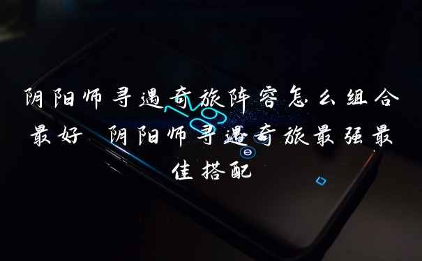 阴阳师寻遇奇旅阵容怎么组合最好 阴阳师寻遇奇旅最强最佳搭配