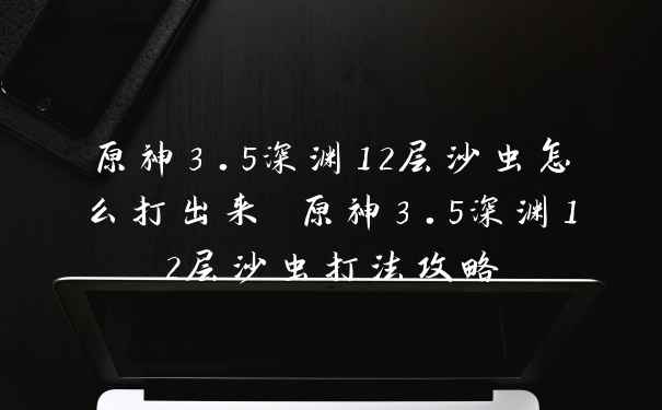 原神3.5深渊12层沙虫怎么打出来 原神3.5深渊12层沙虫打法攻略