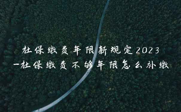 社保缴费年限新规定2023-社保缴费不够年限怎么补缴