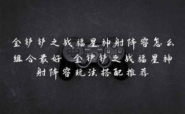 金铲铲之战福星神射阵容怎么组合最好 金铲铲之战福星神射阵容玩法搭配推荐