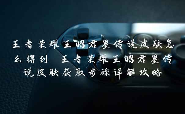 王者荣耀王昭君星传说皮肤怎么得到 王者荣耀王昭君星传说皮肤获取步骤详解攻略