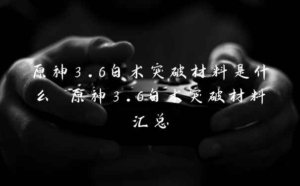 原神3.6白术突破材料是什么 原神3.6白术突破材料汇总