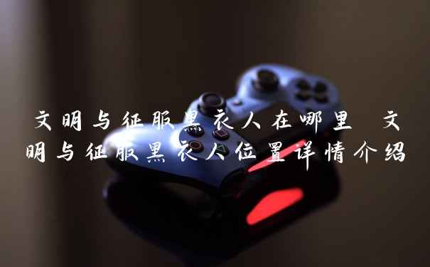 文明与征服黑衣人在哪里 文明与征服黑衣人位置详情介绍