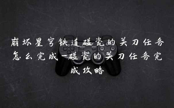崩坏星穹铁道碰瓷的关刀任务怎么完成-碰瓷的关刀任务完成攻略