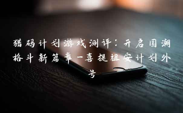 猎码计划游戏测评：开启国潮格斗新篇章-喜提祖安计划外号