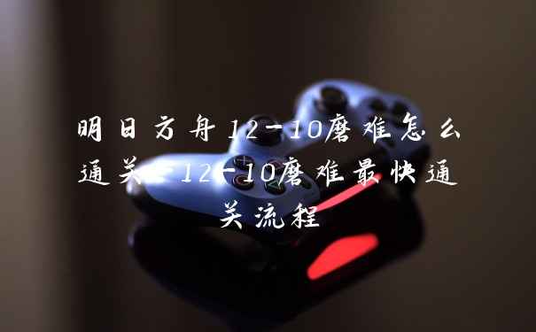 明日方舟12-10磨难怎么通关-12-10磨难最快通关流程