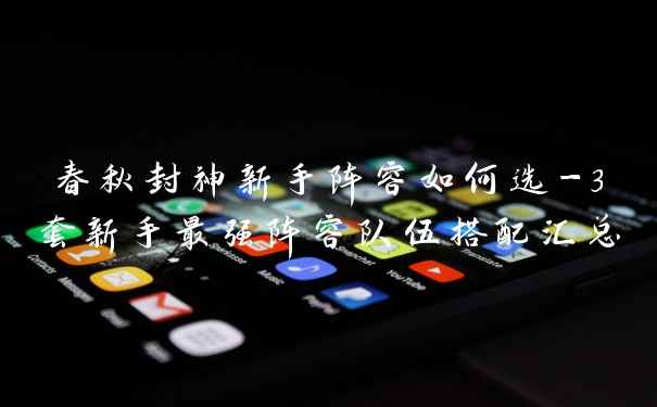 春秋封神新手阵容如何选-3套新手最强阵容队伍搭配汇总