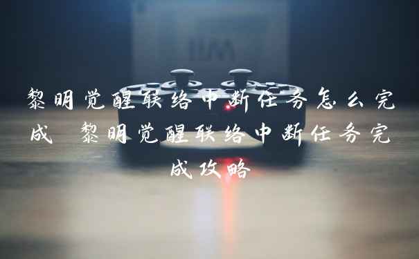 黎明觉醒联络中断任务怎么完成 黎明觉醒联络中断任务完成攻略