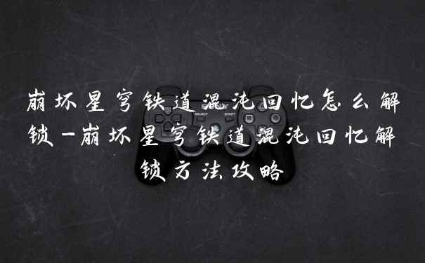 崩坏星穹铁道混沌回忆怎么解锁-崩坏星穹铁道混沌回忆解锁方法攻略