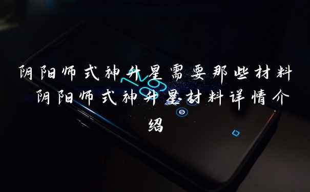 阴阳师式神升星需要那些材料 阴阳师式神升星材料详情介绍