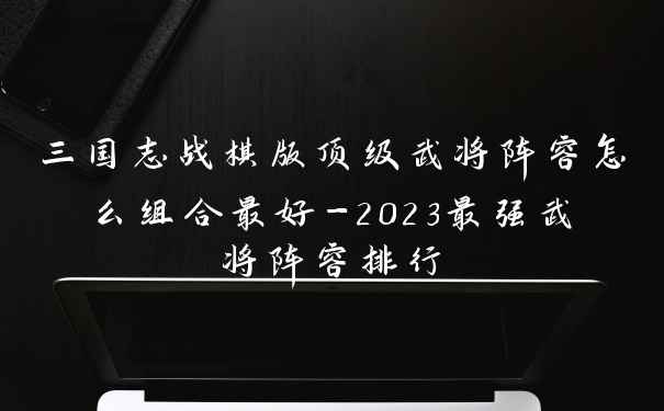 三国志战棋版顶级武将阵容怎么组合最好-2023最强武将阵容排行