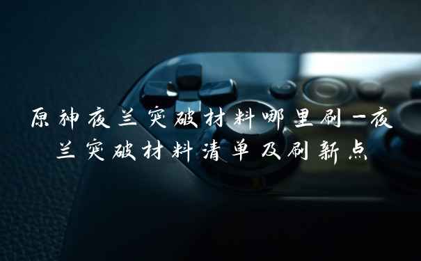 原神夜兰突破材料哪里刷-夜兰突破材料清单及刷新点