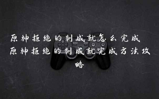 原神拒绝的刺成就怎么完成 原神拒绝的刺成就完成方法攻略