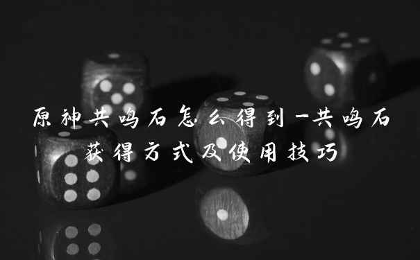 原神共鸣石怎么得到-共鸣石获得方式及使用技巧