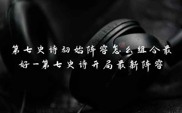 第七史诗初始阵容怎么组合最好-第七史诗开局最新阵容