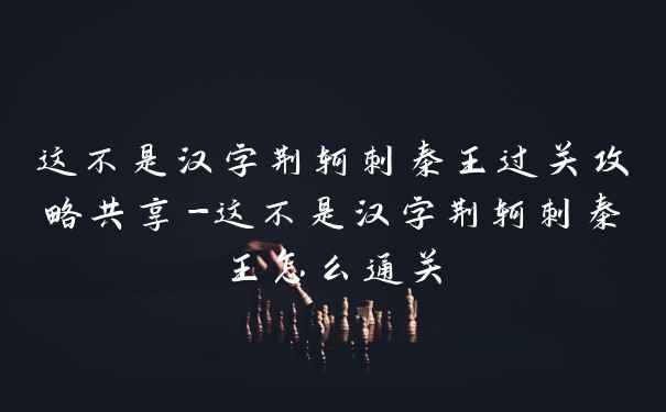 这不是汉字荆轲刺秦王过关攻略共享-这不是汉字荆轲刺秦王怎么通关