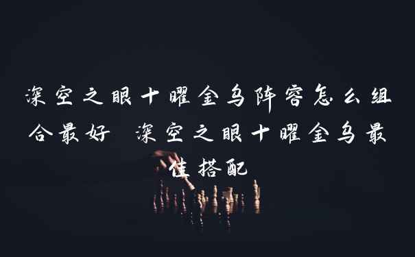 深空之眼十曜金乌阵容怎么组合最好 深空之眼十曜金乌最佳搭配