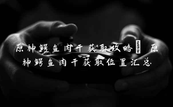 原神鳄鱼肉干获取攻略| 原神鳄鱼肉干获取位置汇总