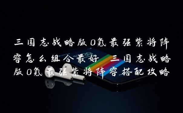 三国志战略版0氪最强紫将阵容怎么组合最好 三国志战略版0氪最强紫将阵容搭配攻略