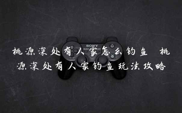 桃源深处有人家怎么钓鱼 桃源深处有人家钓鱼玩法攻略