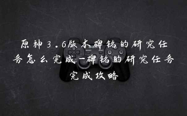 原神3.6版本碑铭的研究任务怎么完成-碑铭的研究任务完成攻略