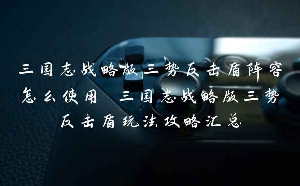 三国志战略版三势反击盾阵容怎么使用 三国志战略版三势反击盾玩法攻略汇总