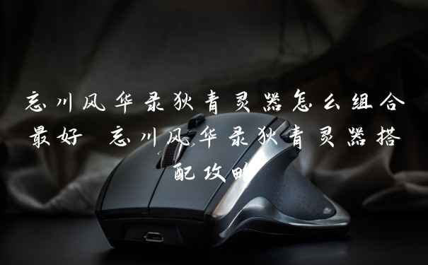 忘川风华录狄青灵器怎么组合最好 忘川风华录狄青灵器搭配攻略