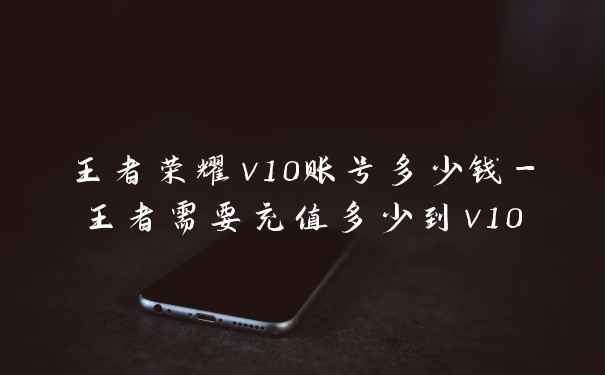 王者荣耀v10账号多少钱-王者需要充值多少到v10