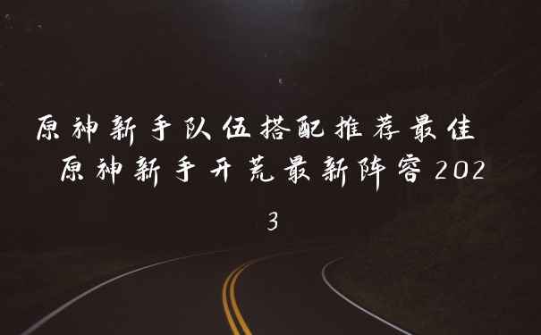 原神新手队伍搭配推荐最佳 原神新手开荒最新阵容2023